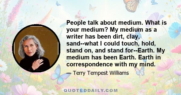 People talk about medium. What is your medium? My medium as a writer has been dirt, clay, sand--what I could touch, hold, stand on, and stand for--Earth. My medium has been Earth. Earth in correspondence with my mind.