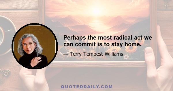 Perhaps the most radical act we can commit is to stay home.