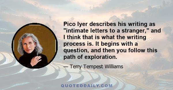 Pico Iyer describes his writing as intimate letters to a stranger, and I think that is what the writing process is. It begins with a question, and then you follow this path of exploration.