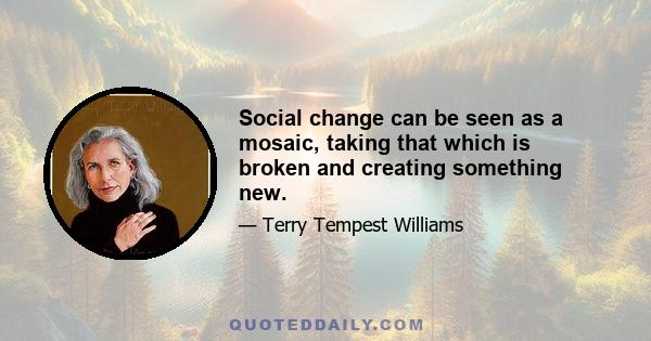 Social change can be seen as a mosaic, taking that which is broken and creating something new.