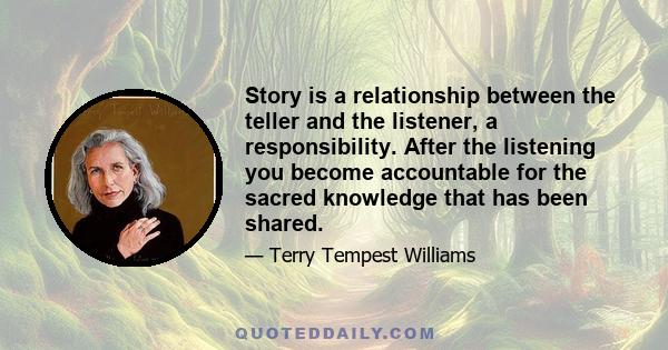 Story is a relationship between the teller and the listener, a responsibility. After the listening you become accountable for the sacred knowledge that has been shared.