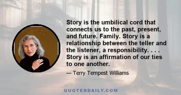 Story is the umbilical cord that connects us to the past, present, and future. Family. Story is a relationship between the teller and the listener, a responsibility. . . . Story is an affirmation of our ties to one