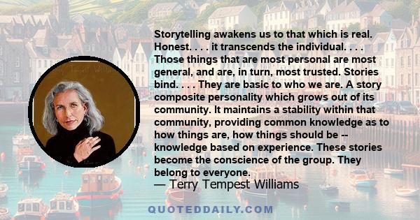 Storytelling awakens us to that which is real. Honest. . . . it transcends the individual. . . . Those things that are most personal are most general, and are, in turn, most trusted. Stories bind. . . . They are basic