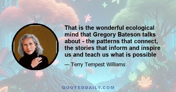 That is the wonderful ecological mind that Gregory Bateson talks about - the patterns that connect, the stories that inform and inspire us and teach us what is possible