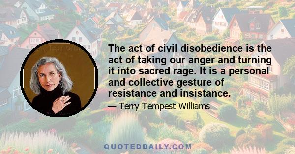 The act of civil disobedience is the act of taking our anger and turning it into sacred rage. It is a personal and collective gesture of resistance and insistance.