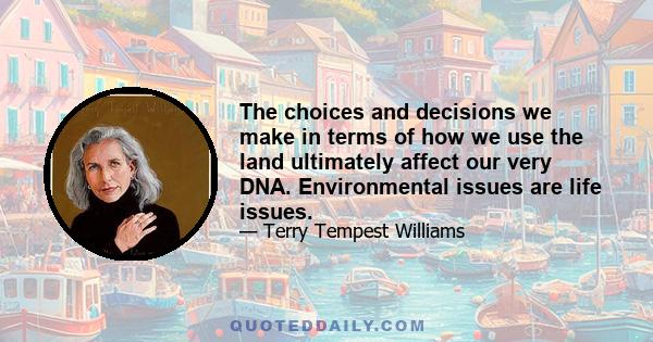 The choices and decisions we make in terms of how we use the land ultimately affect our very DNA. Environmental issues are life issues.