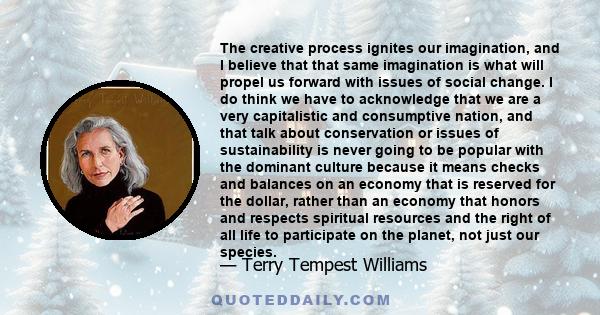 The creative process ignites our imagination, and I believe that that same imagination is what will propel us forward with issues of social change. I do think we have to acknowledge that we are a very capitalistic and