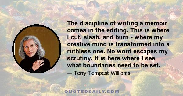 The discipline of writing a memoir comes in the editing. This is where I cut, slash, and burn - where my creative mind is transformed into a ruthless one. No word escapes my scrutiny. It is here where I see what