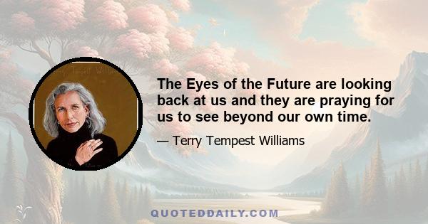 The Eyes of the Future are looking back at us and they are praying for us to see beyond our own time.