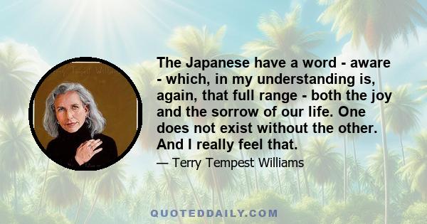 The Japanese have a word - aware - which, in my understanding is, again, that full range - both the joy and the sorrow of our life. One does not exist without the other. And I really feel that.