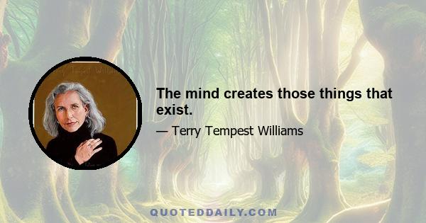 The mind creates those things that exist.