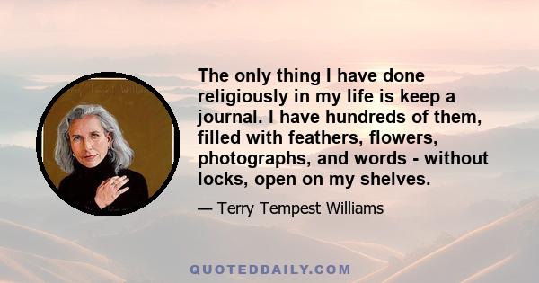 The only thing I have done religiously in my life is keep a journal. I have hundreds of them, filled with feathers, flowers, photographs, and words - without locks, open on my shelves.