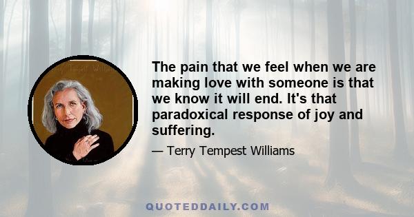 The pain that we feel when we are making love with someone is that we know it will end. It's that paradoxical response of joy and suffering.