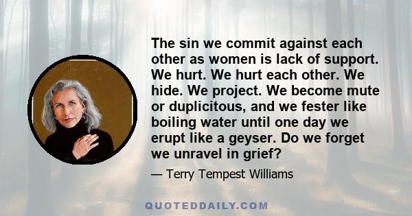 The sin we commit against each other as women is lack of support. We hurt. We hurt each other. We hide. We project. We become mute or duplicitous, and we fester like boiling water until one day we erupt like a geyser.