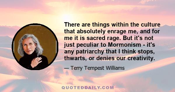 There are things within the culture that absolutely enrage me, and for me it is sacred rage. But it's not just peculiar to Mormonism - it's any patriarchy that I think stops, thwarts, or denies our creativity.