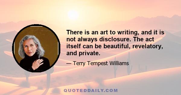 There is an art to writing, and it is not always disclosure. The act itself can be beautiful, revelatory, and private.