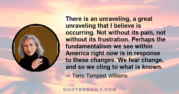 There is an unraveling, a great unraveling that I believe is occurring. Not without its pain, not without its frustration. Perhaps the fundamentalism we see within America right now is in response to these changes. We