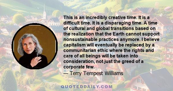 This is an incredibly creative time. It is a difficult time. It is a disparaging time. A time of cultural and global transitions based on the realization that the Earth cannot support nonsustainable practices anymore.