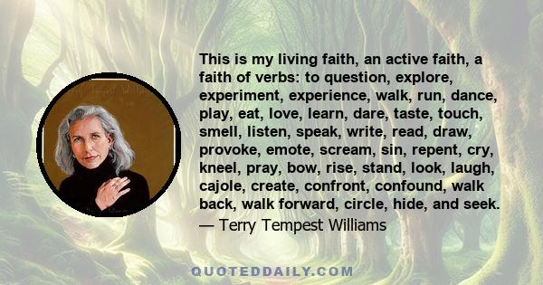 This is my living faith, an active faith, a faith of verbs: to question, explore, experiment, experience, walk, run, dance, play, eat, love, learn, dare, taste, touch, smell, listen, speak, write, read, draw, provoke,