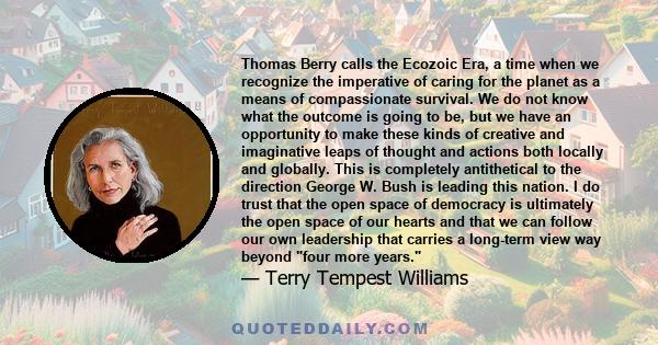 Thomas Berry calls the Ecozoic Era, a time when we recognize the imperative of caring for the planet as a means of compassionate survival. We do not know what the outcome is going to be, but we have an opportunity to