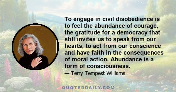 To engage in civil disobedience is to feel the abundance of courage, the gratitude for a democracy that still invites us to speak from our hearts, to act from our conscience and have faith in the consequences of moral