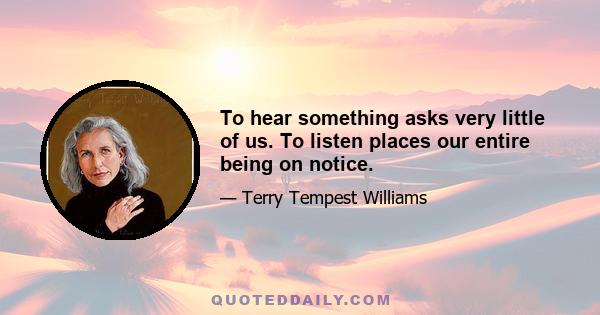 To hear something asks very little of us. To listen places our entire being on notice.