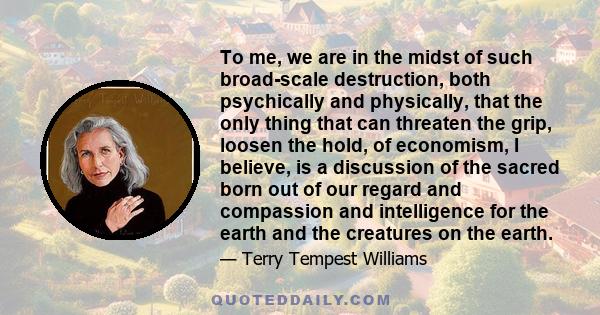 To me, we are in the midst of such broad-scale destruction, both psychically and physically, that the only thing that can threaten the grip, loosen the hold, of economism, I believe, is a discussion of the sacred born