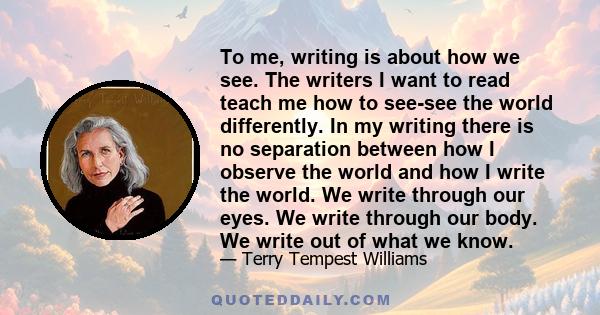 To me, writing is about how we see. The writers I want to read teach me how to see-see the world differently. In my writing there is no separation between how I observe the world and how I write the world. We write