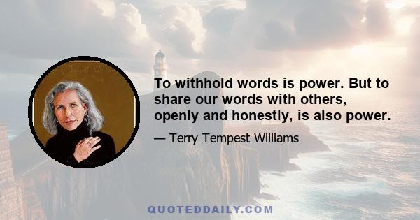 To withhold words is power. But to share our words with others, openly and honestly, is also power.