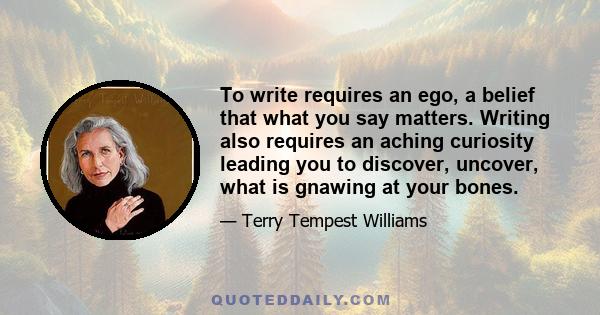 To write requires an ego, a belief that what you say matters. Writing also requires an aching curiosity leading you to discover, uncover, what is gnawing at your bones.