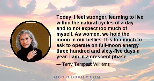 Today, I feel stronger, learning to live within the natural cycles of a day and to not expect too much of myself. As women, we hold the moon in our bellies. It is too much to ask to operate on full-moon energy three