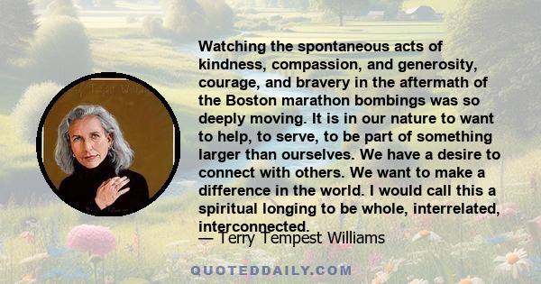 Watching the spontaneous acts of kindness, compassion, and generosity, courage, and bravery in the aftermath of the Boston marathon bombings was so deeply moving. It is in our nature to want to help, to serve, to be