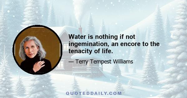 Water is nothing if not ingemination, an encore to the tenacity of life.