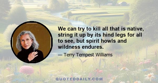 We can try to kill all that is native, string it up by its hind legs for all to see, but spirit howls and wildness endures.