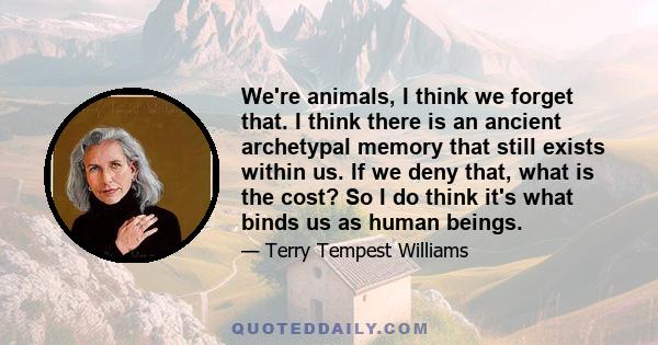 We're animals, I think we forget that. I think there is an ancient archetypal memory that still exists within us. If we deny that, what is the cost? So I do think it's what binds us as human beings.