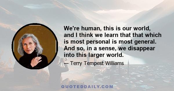 We're human, this is our world, and I think we learn that that which is most personal is most general. And so, in a sense, we disappear into this larger world.