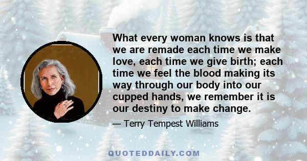 What every woman knows is that we are remade each time we make love, each time we give birth; each time we feel the blood making its way through our body into our cupped hands, we remember it is our destiny to make