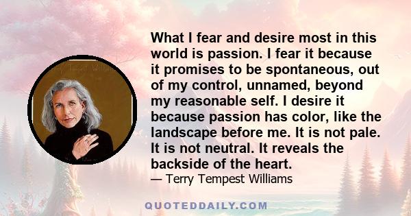 What I fear and desire most in this world is passion. I fear it because it promises to be spontaneous, out of my control, unnamed, beyond my reasonable self. I desire it because passion has color, like the landscape