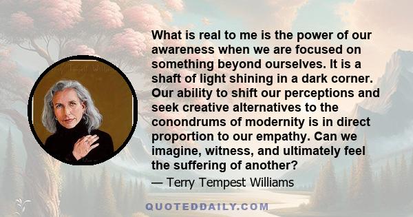 What is real to me is the power of our awareness when we are focused on something beyond ourselves. It is a shaft of light shining in a dark corner. Our ability to shift our perceptions and seek creative alternatives to 