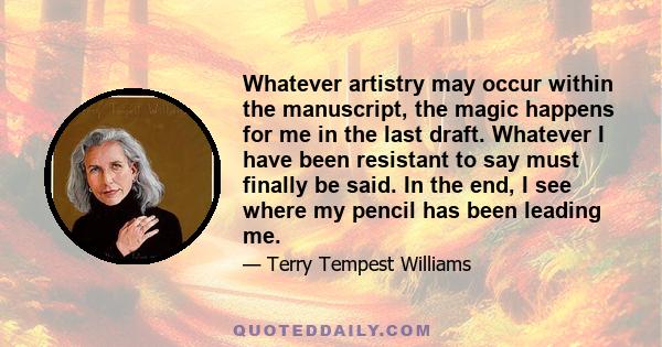 Whatever artistry may occur within the manuscript, the magic happens for me in the last draft. Whatever I have been resistant to say must finally be said. In the end, I see where my pencil has been leading me.