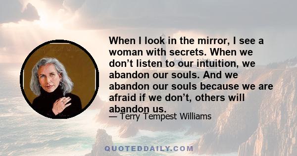 When I look in the mirror, I see a woman with secrets. When we don’t listen to our intuition, we abandon our souls. And we abandon our souls because we are afraid if we don’t, others will abandon us.