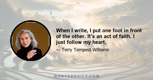 When I write, I put one foot in front of the other. It's an act of faith. I just follow my heart.