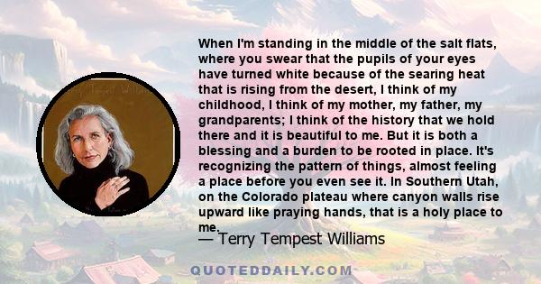 When I'm standing in the middle of the salt flats, where you swear that the pupils of your eyes have turned white because of the searing heat that is rising from the desert, I think of my childhood, I think of my