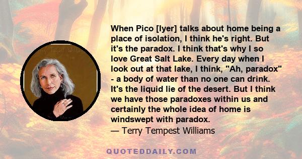 When Pico [Iyer] talks about home being a place of isolation, I think he's right. But it's the paradox. I think that's why I so love Great Salt Lake. Every day when I look out at that lake, I think, Ah, paradox - a body 