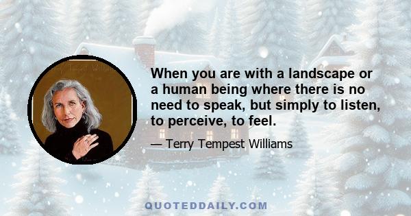 When you are with a landscape or a human being where there is no need to speak, but simply to listen, to perceive, to feel.