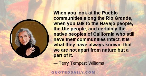 When you look at the Pueblo communities along the Rio Grande, when you talk to the Navajo people, the Ute people, and certainly the native peoples of California who still have their communities intact, it is what they