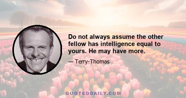 Do not always assume the other fellow has intelligence equal to yours. He may have more.