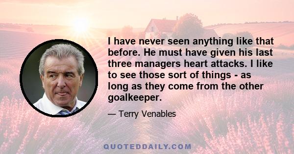 I have never seen anything like that before. He must have given his last three managers heart attacks. I like to see those sort of things - as long as they come from the other goalkeeper.