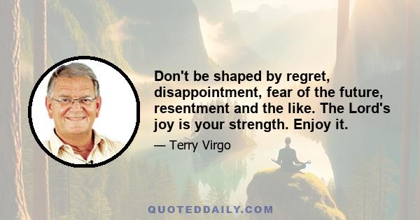 Don't be shaped by regret, disappointment, fear of the future, resentment and the like. The Lord's joy is your strength. Enjoy it.