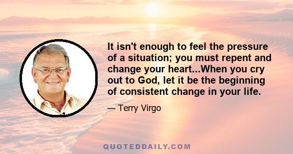 It isn't enough to feel the pressure of a situation; you must repent and change your heart...When you cry out to God, let it be the beginning of consistent change in your life.